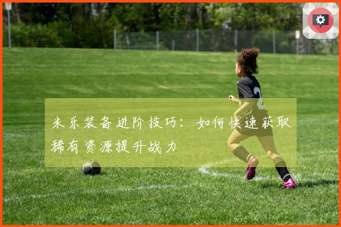 米乐装备进阶技巧：如何快速获取稀有资源提升战力