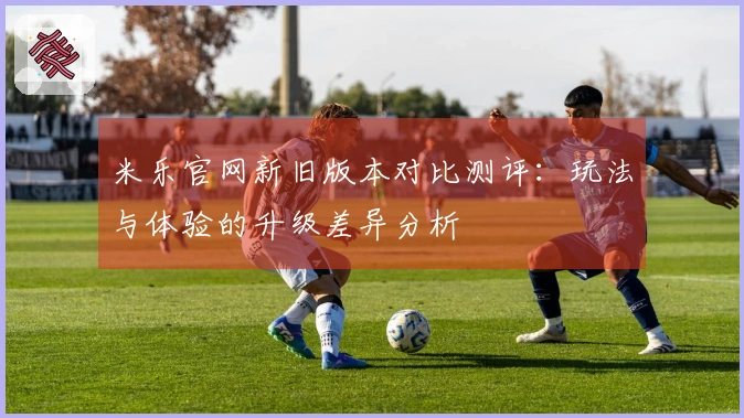 米乐官网新旧版本对比测评：玩法与体验的升级差异分析