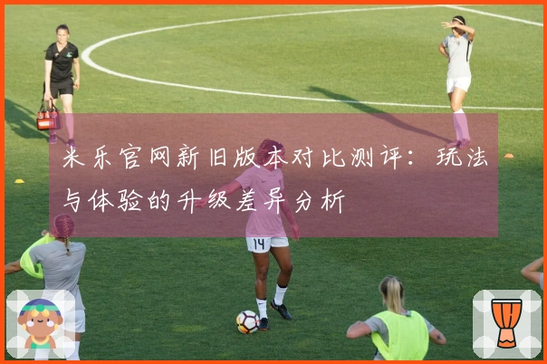 米乐官网新旧版本对比测评：玩法与体验的升级差异分析