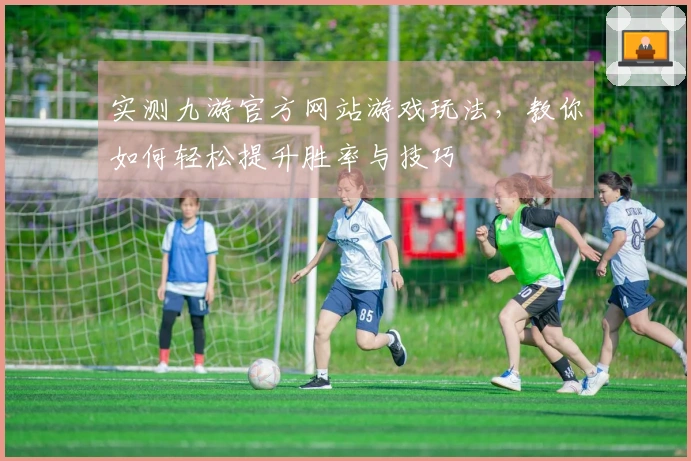 实测九游官方网站游戏玩法，教你如何轻松提升胜率与技巧