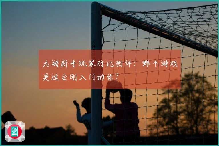 九游新手玩家对比测评：哪个游戏更适合刚入门的你？